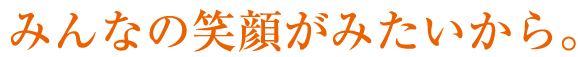 みんなの笑顔がみたいから。